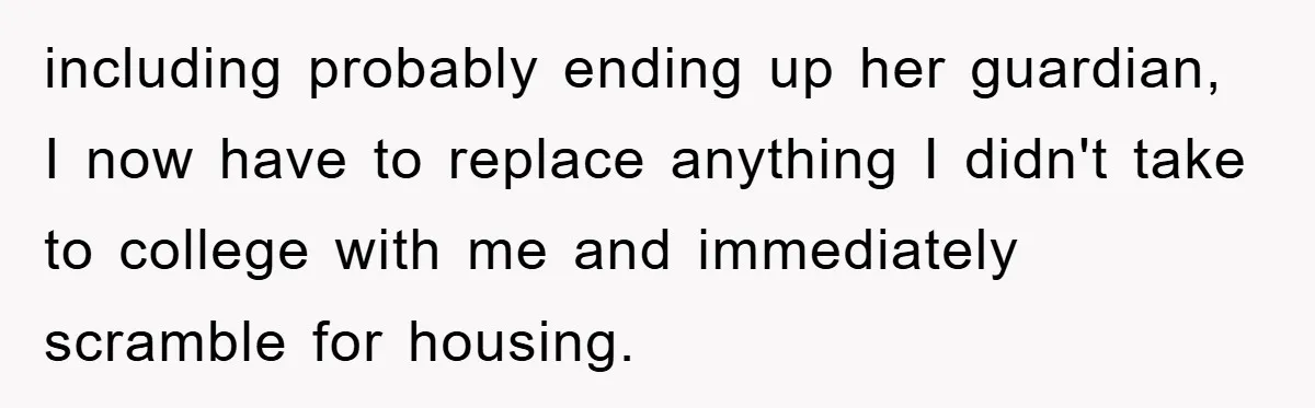 Mom Arrested, Dad Deployed Abroad, 17-Year-Old Daughter Abandons Home, Robbers Steal Everything, Stepsister Explodes In Fury including probably ending up her guardian, I now have to replace anything I didn't take to college with me and immediately scramble for housing.