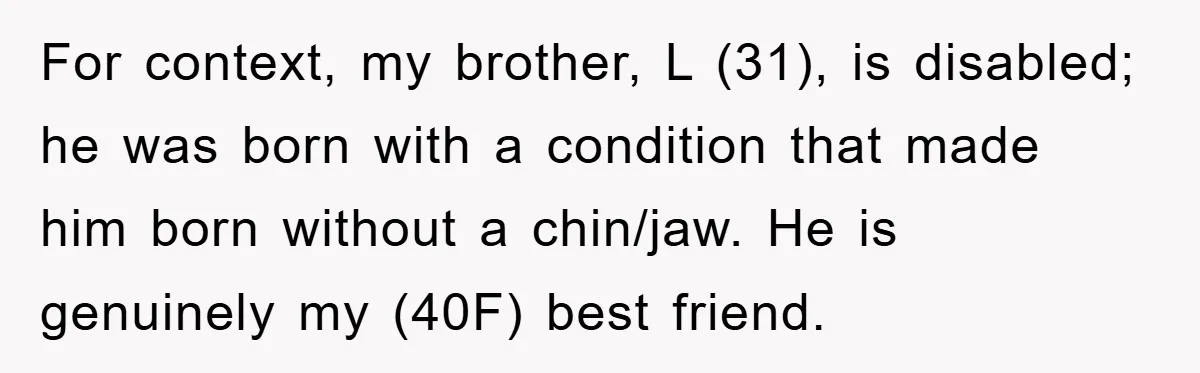 For context, my brother, L (31), is disabled; he was born with a condition that made him born without a chin/jaw. He is genuinely my (40F) best friend.