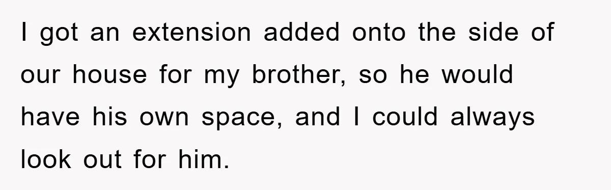 I got an extension added onto the side of our house for my brother, so he would have his own space, and I could always look out for him.