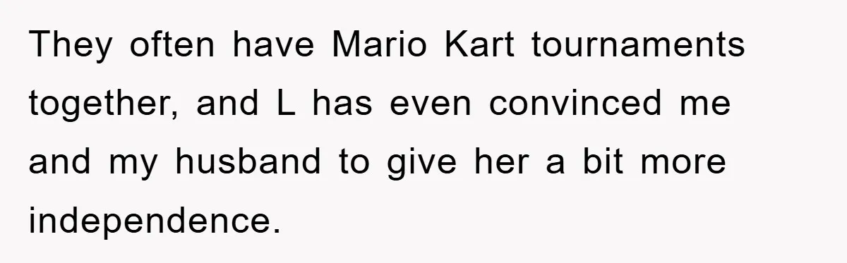 They often have Mario Kart tournaments together, and L has even convinced me and my husband to give her a bit more independence.