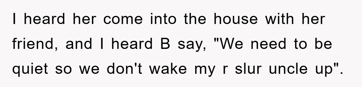 I heard her come into the house with her friend, and I heard B say, "We need to be quiet so we don't wake my r slur uncle up".
