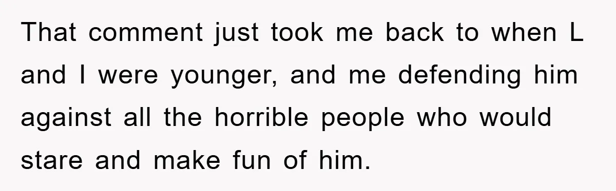 That comment just took me back to when L and I were younger, and me defending him against all the horrible people who would stare and make fun of him.