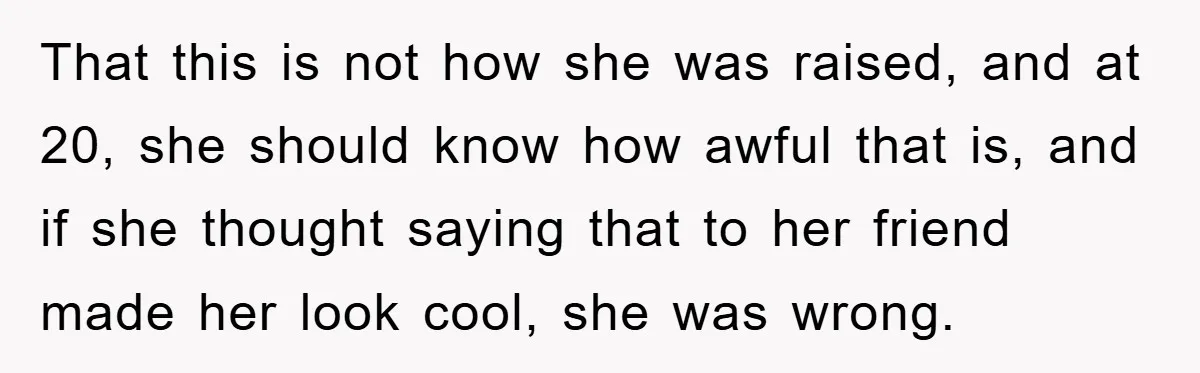 That this is not how she was raised, and at 20, she should know how awful that is, and if she thought saying that to her friend made her look...