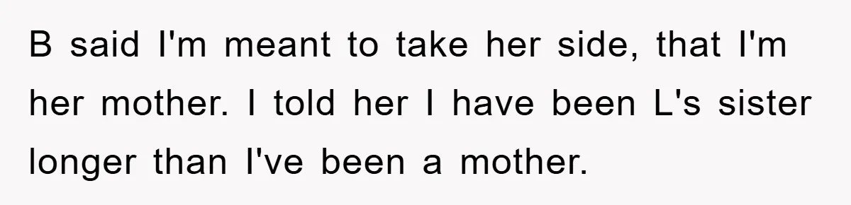 B said I'm meant to take her side, that I'm her mother. I told her I have been L's sister longer than I've been a mother.
