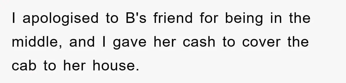 I apologised to B's friend for being in the middle, and I gave her cash to cover the cab to her house.