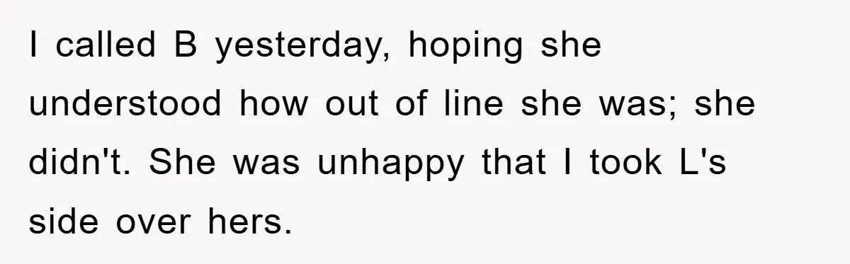 I called B yesterday, hoping she understood how out of line she was; she didn't. She was unhappy that I took L's side over hers.
