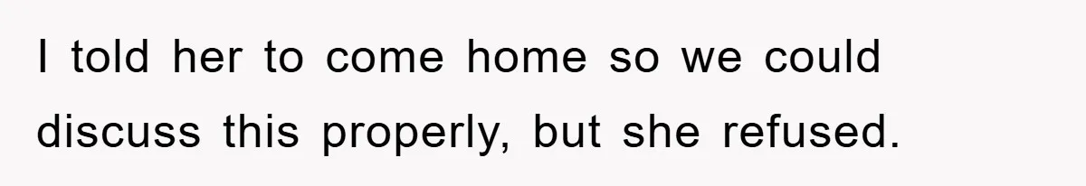 I told her to come home so we could discuss this properly, but she refused.