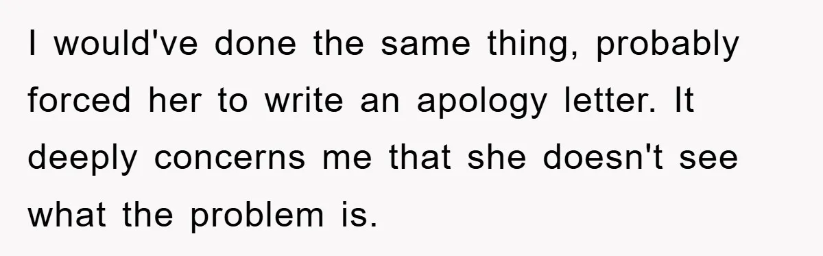 I would've done the same thing, probably forced her to write an apology letter. It deeply concerns me that she doesn't see what the problem is.