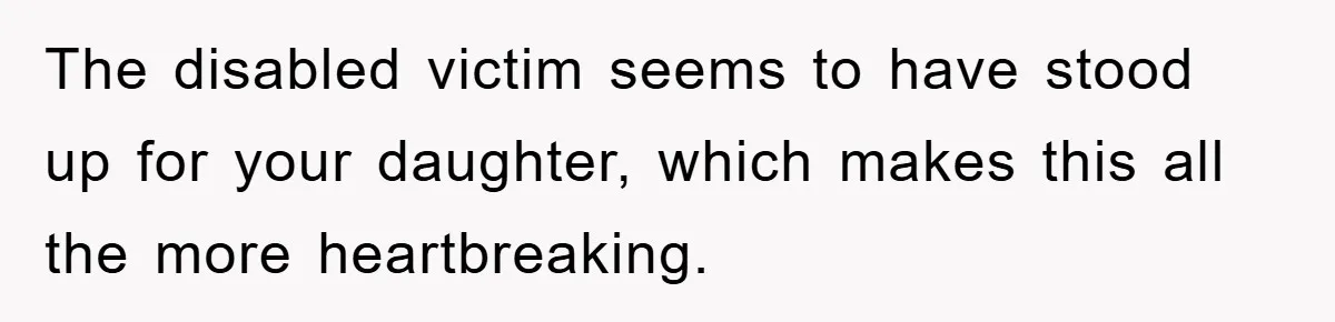 The disabled victim seems to have stood up for your daughter, which makes this all the more heartbreaking.
