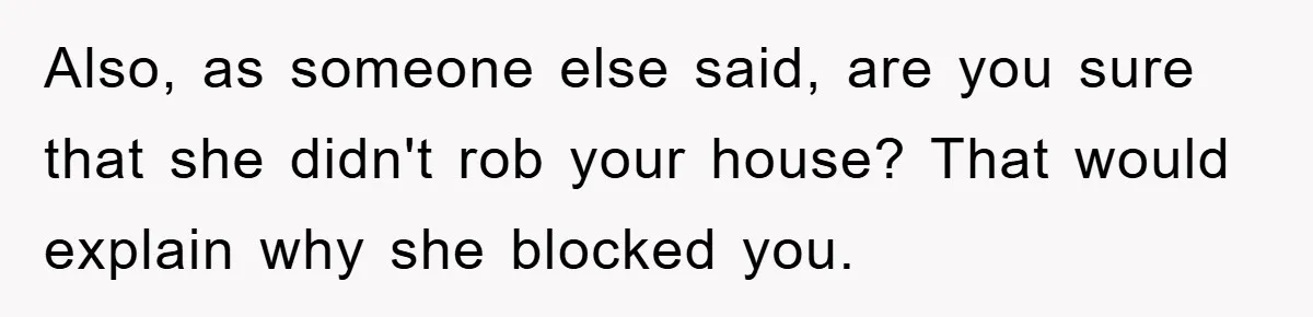 Mom Arrested, Dad Deployed Abroad, 17-Year-Old Daughter Abandons Home, Robbers Steal Everything, Stepsister Explodes In Fury Also, as someone else said, are you sure that she didn't rob your house? That would explain why she blocked you.