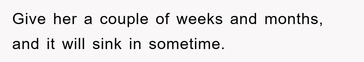 Give her a couple of weeks and months, and it will sink in sometime.