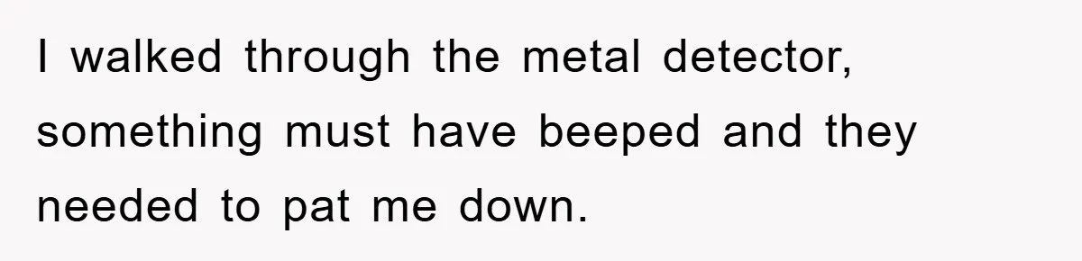 I walked through the metal detector, something must have beeped and they needed to pat me down.
