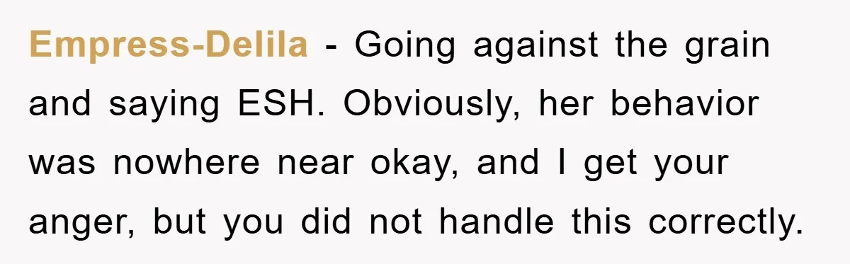 Empress-Delila − Going against the grain and saying ESH. Obviously, her behavior was nowhere near okay, and I get your anger, but you did not handle this correctly.