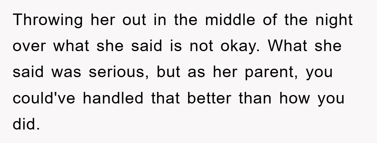 Throwing her out in the middle of the night over what she said is not okay. What she said was serious, but as her parent, you could've handled that better...