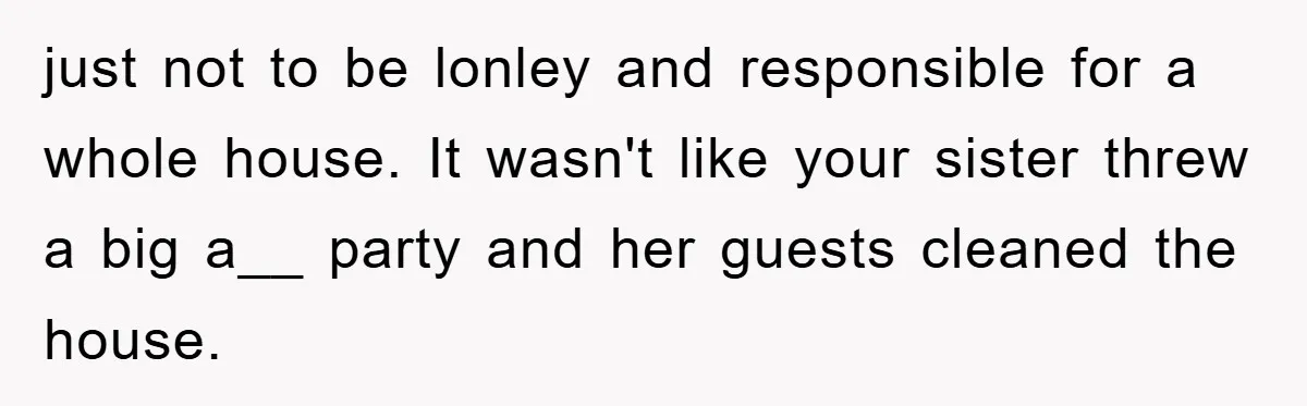 Mom Arrested, Dad Deployed Abroad, 17-Year-Old Daughter Abandons Home, Robbers Steal Everything, Stepsister Explodes In Fury just not to be lonley and responsible for a whole house. It wasn't like your sister threw a big a__ party and her guests cleaned the house.