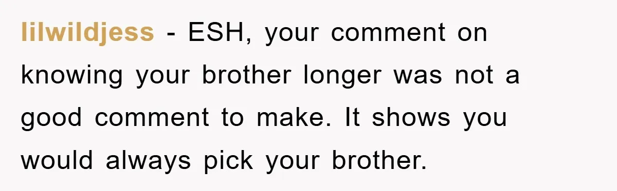 lilwildjess − ESH, your comment on knowing your brother longer was not a good comment to make. It shows you would always pick your brother.