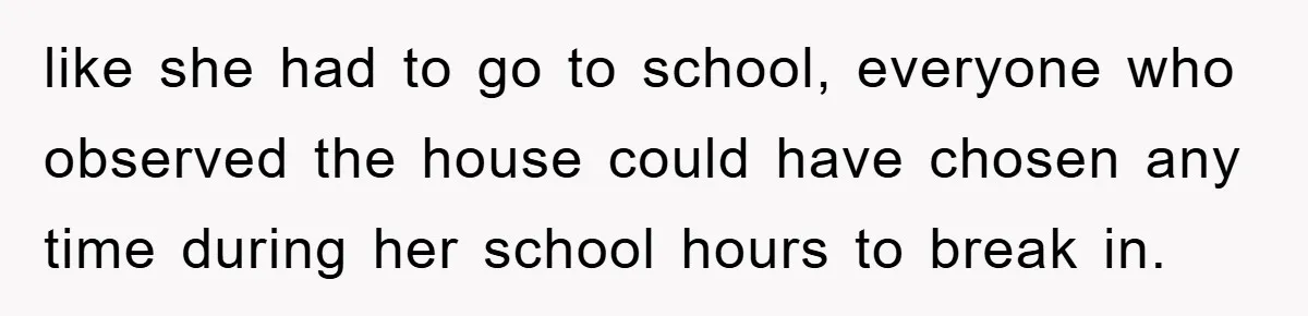 Mom Arrested, Dad Deployed Abroad, 17-Year-Old Daughter Abandons Home, Robbers Steal Everything, Stepsister Explodes In Fury like she had to go to school, everyone who observed the house could have chosen any time during her school hours to break in.