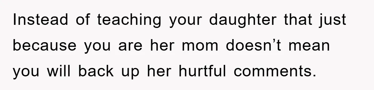 Instead of teaching your daughter that just because you are her mom doesn’t mean you will back up her hurtful comments.