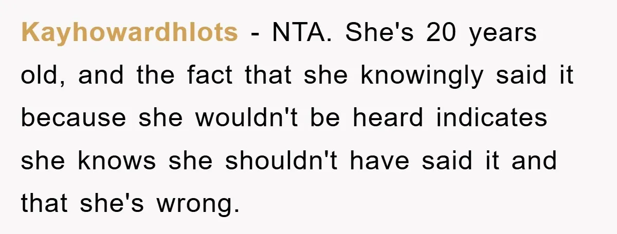 Kayhowardhlots − NTA. She's 20 years old, and the fact that she knowingly said it because she wouldn't be heard indicates she knows she shouldn't have said it and that...