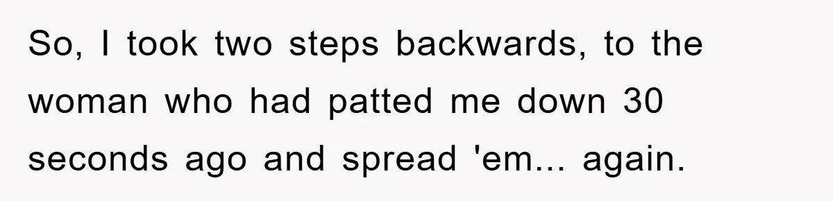 So, I took two steps backwards, to the woman who had patted me down 30 seconds ago and spread 'em... again.