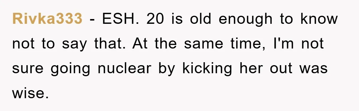 Rivka333 − ESH. 20 is old enough to know not to say that. At the same time, I'm not sure going nuclear by kicking her out was wise.