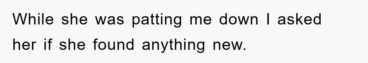 While she was patting me down I asked her if she found anything new.