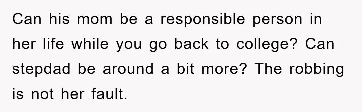 Mom Arrested, Dad Deployed Abroad, 17-Year-Old Daughter Abandons Home, Robbers Steal Everything, Stepsister Explodes In Fury Can his mom be a responsible person in her life while you go back to college? Can stepdad be around a bit more? The robbing is not her fault.