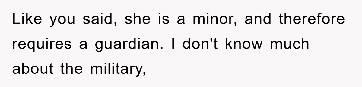 Mom Arrested, Dad Deployed Abroad, 17-Year-Old Daughter Abandons Home, Robbers Steal Everything, Stepsister Explodes In Fury Like you said, she is a minor, and therefore requires a guardian. I don't know much about the military,