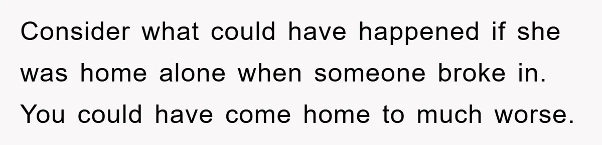 Mom Arrested, Dad Deployed Abroad, 17-Year-Old Daughter Abandons Home, Robbers Steal Everything, Stepsister Explodes In Fury Consider what could have happened if she was home alone when someone broke in. You could have come home to much worse.