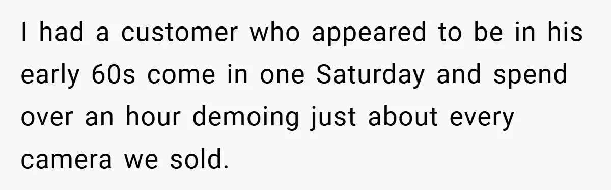 I had a customer who appeared to be in his early 60s come in one Saturday and spend over an hour demoing just about every camera we sold.