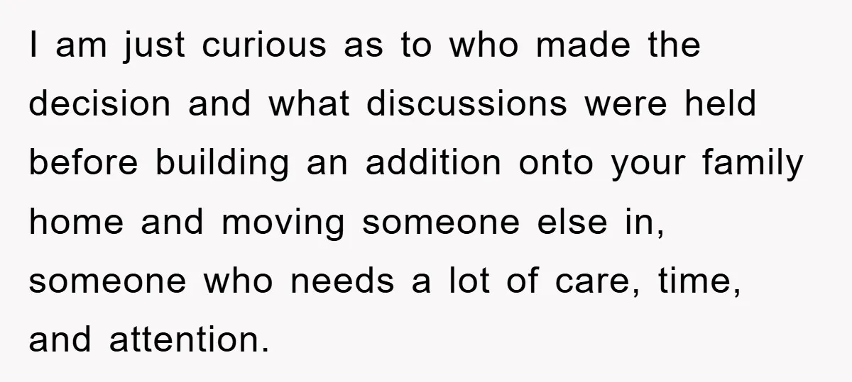 I am just curious as to who made the decision and what discussions were held before building an addition onto your family home and moving someone else in, someone who...