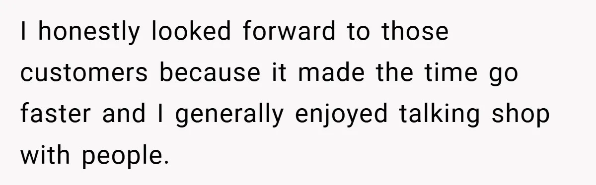 I honestly looked forward to those customers because it made the time go faster and I generally enjoyed talking shop with people.