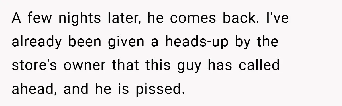 A few nights later, he comes back. I've already been given a heads-up by the store's owner that this guy has called ahead, and he is pissed.