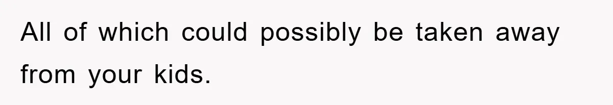 All of which could possibly be taken away from your kids.