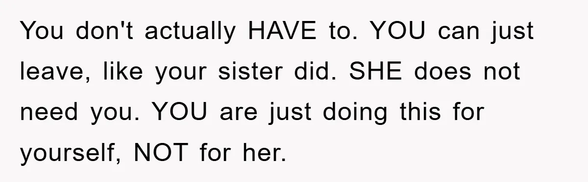 Mom Arrested, Dad Deployed Abroad, 17-Year-Old Daughter Abandons Home, Robbers Steal Everything, Stepsister Explodes In Fury You don't actually HAVE to. YOU can just leave, like your sister did. SHE does not need you. YOU are just doing this for yourself, NOT for her.