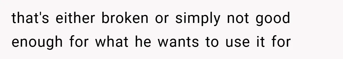 that's either broken or simply not good enough for what he wants to use it for