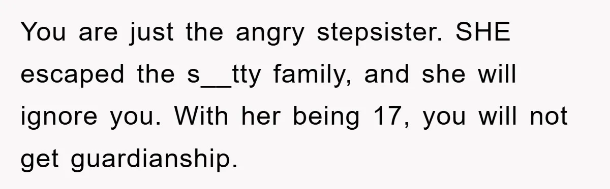Mom Arrested, Dad Deployed Abroad, 17-Year-Old Daughter Abandons Home, Robbers Steal Everything, Stepsister Explodes In Fury You are just the angry stepsister. SHE escaped the s__tty family, and she will ignore you. With her being 17, you will not get guardianship.