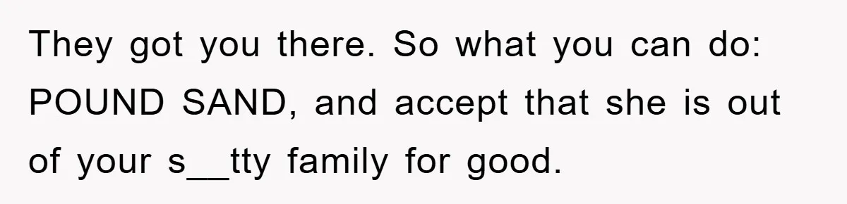 Mom Arrested, Dad Deployed Abroad, 17-Year-Old Daughter Abandons Home, Robbers Steal Everything, Stepsister Explodes In Fury They got you there. So what you can do: POUND SAND, and accept that she is out of your s__tty family for good.