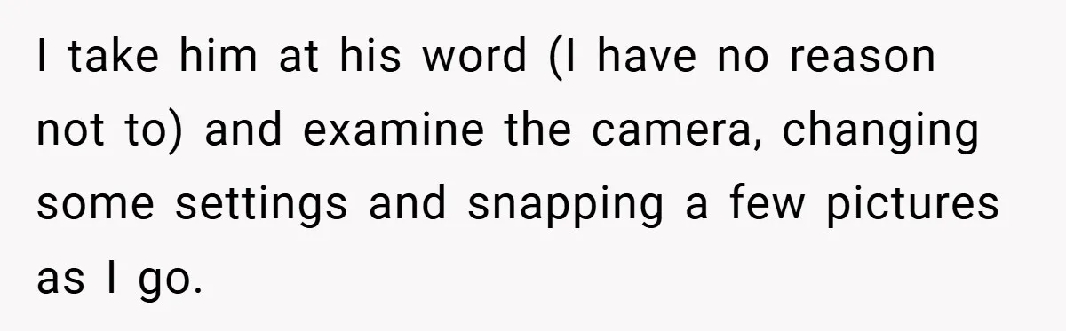 I take him at his word (I have no reason not to) and examine the camera, changing some settings and snapping a few pictures as I go.