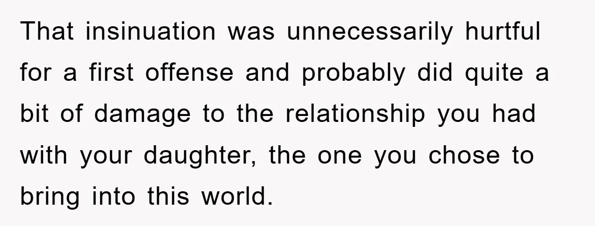 That insinuation was unnecessarily hurtful for a first offense and probably did quite a bit of damage to the relationship you had with your daughter, the one you chose to...