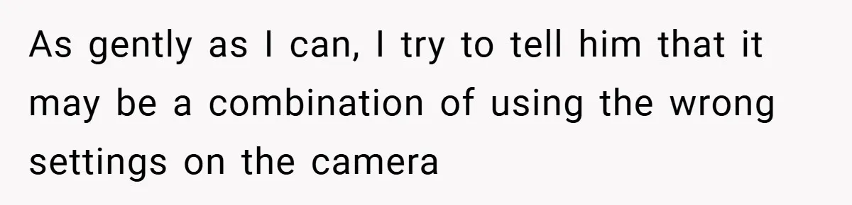 As gently as I can, I try to tell him that it may be a combination of using the wrong settings on the camera