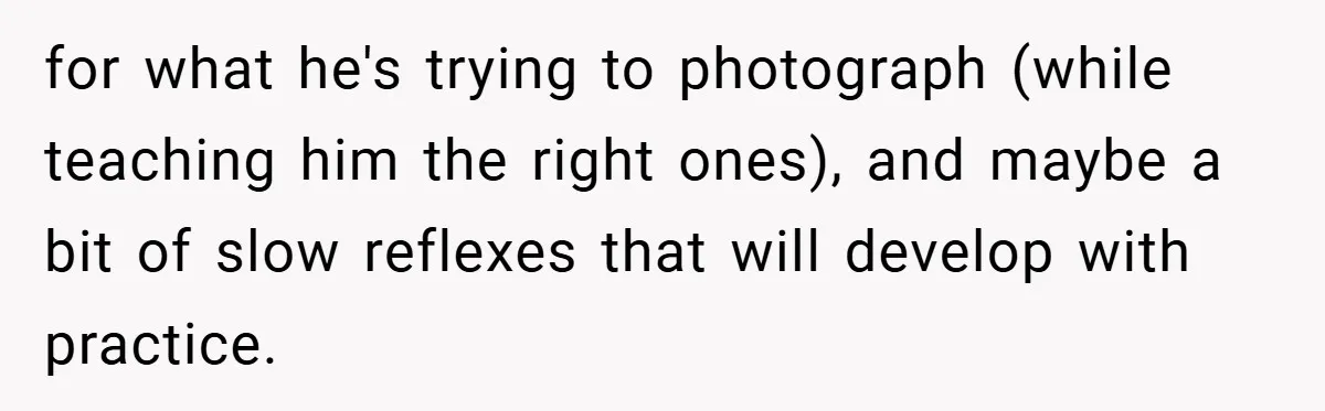 for what he's trying to photograph (while teaching him the right ones), and maybe a bit of slow reflexes that will develop with practice.