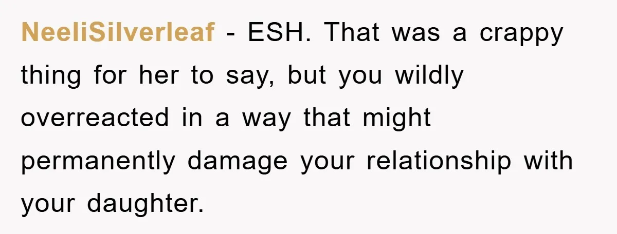 NeeliSilverleaf − ESH. That was a crappy thing for her to say, but you wildly overreacted in a way that might permanently damage your relationship with your daughter.