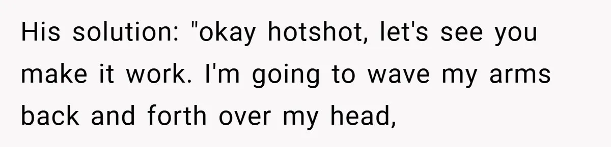 His solution: "okay hotshot, let's see you make it work. I'm going to wave my arms back and forth over my head,