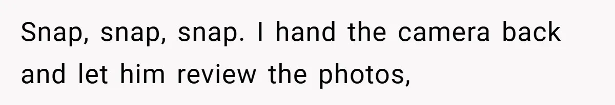 Snap, snap, snap. I hand the camera back and let him review the photos,