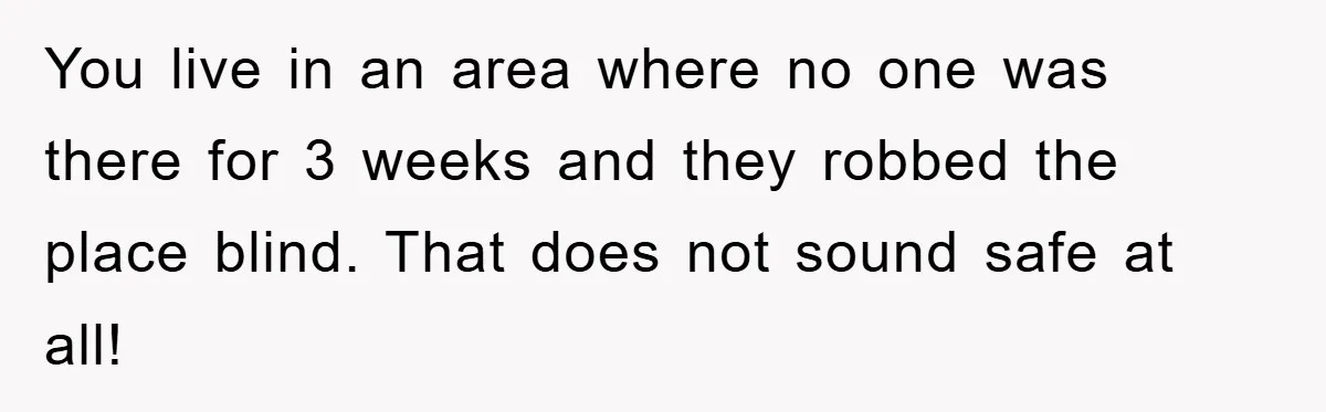 Mom Arrested, Dad Deployed Abroad, 17-Year-Old Daughter Abandons Home, Robbers Steal Everything, Stepsister Explodes In Fury You live in an area where no one was there for 3 weeks and they robbed the place blind. That does not sound safe at all!