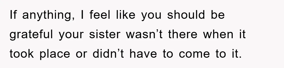 Mom Arrested, Dad Deployed Abroad, 17-Year-Old Daughter Abandons Home, Robbers Steal Everything, Stepsister Explodes In Fury If anything, I feel like you should be grateful your sister wasn’t there when it took place or didn’t have to come to it.