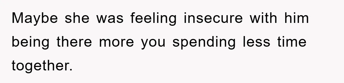 Maybe she was feeling insecure with him being there more you spending less time together.