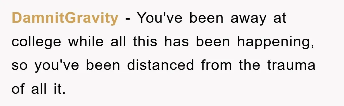 Mom Arrested, Dad Deployed Abroad, 17-Year-Old Daughter Abandons Home, Robbers Steal Everything, Stepsister Explodes In Fury DamnitGravity − You've been away at college while all this has been happening, so you've been distanced from the trauma of all it.