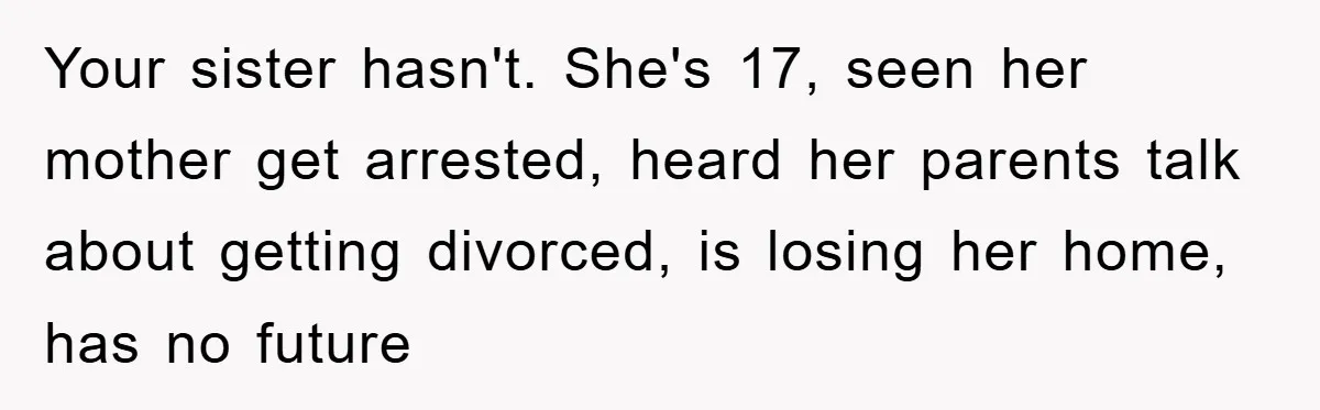 Mom Arrested, Dad Deployed Abroad, 17-Year-Old Daughter Abandons Home, Robbers Steal Everything, Stepsister Explodes In Fury Your sister hasn't. She's 17, seen her mother get arrested, heard her parents talk about getting divorced, is losing her home, has no future